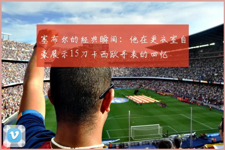 塞布尔的经典瞬间：他在更衣室自豪展示15刀卡西欧手表的回忆