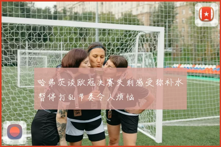 哈弗茨谈欧冠决赛失利感受称补水暂停打乱节奏令人烦恼