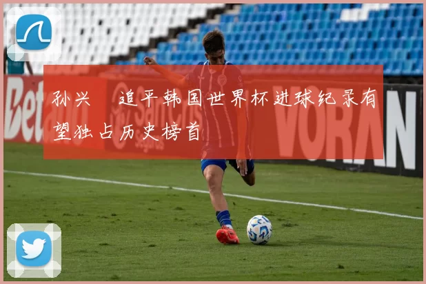 孙兴慜追平韩国世界杯进球纪录有望独占历史榜首