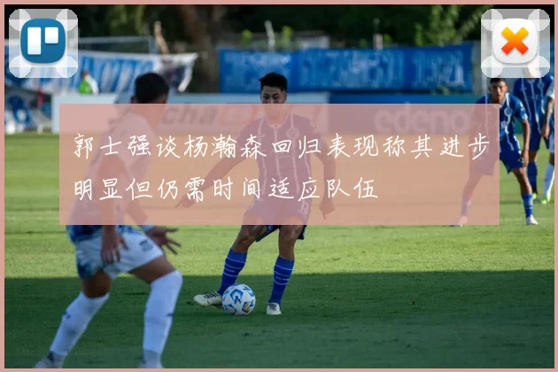 郭士强谈杨瀚森回归表现称其进步明显但仍需时间适应队伍