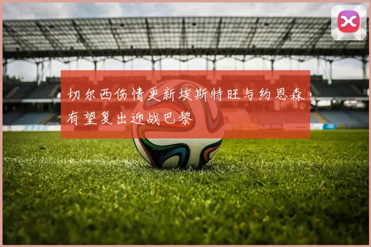 切尔西伤情更新埃斯特旺与约恩森有望复出迎战巴黎