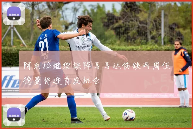 阿利松继续缺阵马马达伤缺两周伍德曼将迎首发机会