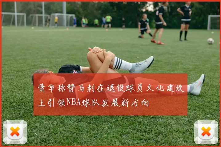 萧华称赞马刺在退役球员文化建设上引领NBA球队发展新方向