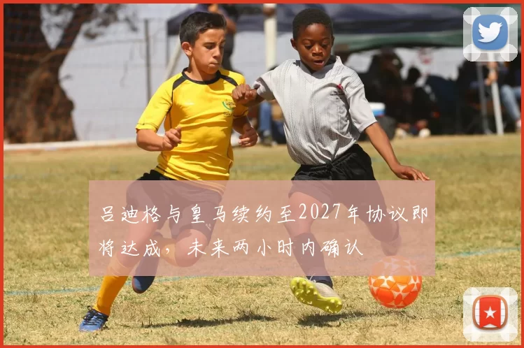 吕迪格与皇马续约至2027年协议即将达成，未来两小时内确认