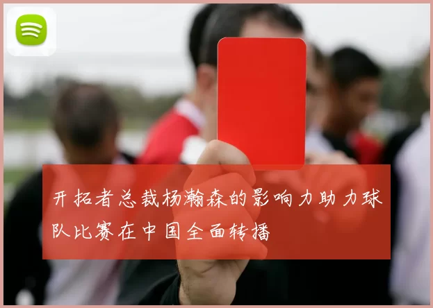 开拓者总裁杨瀚森的影响力助力球队比赛在中国全面转播