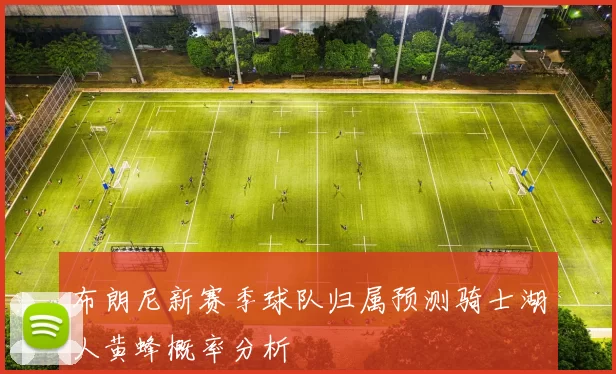 布朗尼新赛季球队归属预测骑士湖人黄蜂概率分析