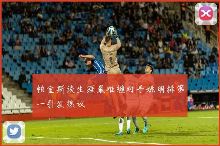 帕金斯谈生涯最难缠对手姚明排第一引发热议