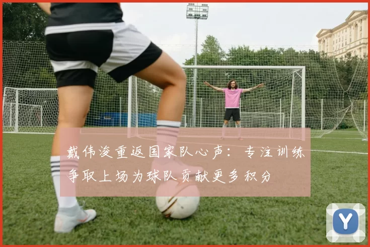 戴伟浚重返国家队心声：专注训练争取上场为球队贡献更多积分