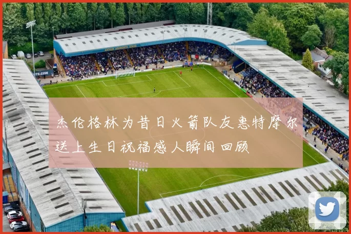杰伦格林为昔日火箭队友惠特摩尔送上生日祝福感人瞬间回顾