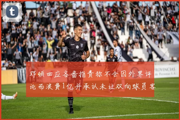 邓顿回应吝啬指责称不会因外界评论而浪费1亿并承认未让双向球员客场是失误