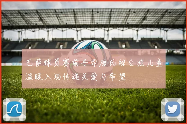 巴萨球员赛前手牵唐氏综合症儿童温暖入场传递关爱与希望
