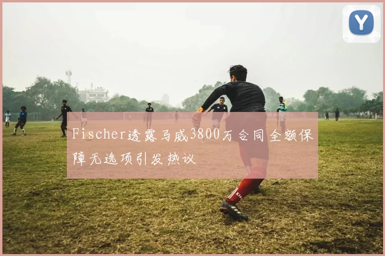 Fischer透露马威3800万合同全额保障无选项引发热议