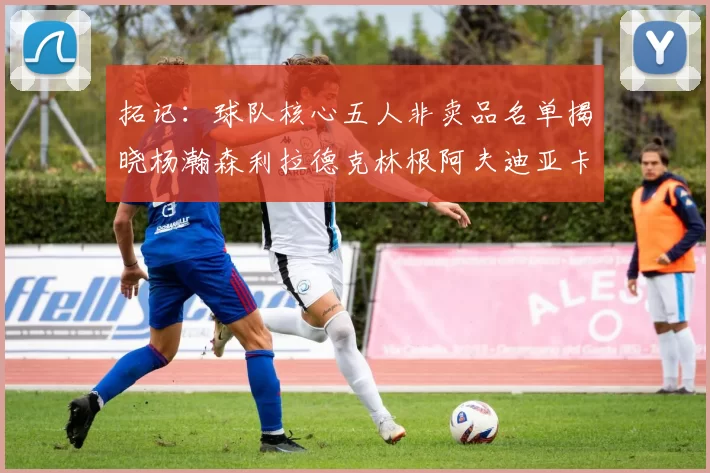 拓记：球队核心五人非卖品名单揭晓杨瀚森利拉德克林根阿夫迪亚卡马拉成未来基石
