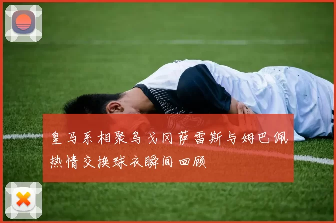 皇马系相聚乌戈冈萨雷斯与姆巴佩热情交换球衣瞬间回顾