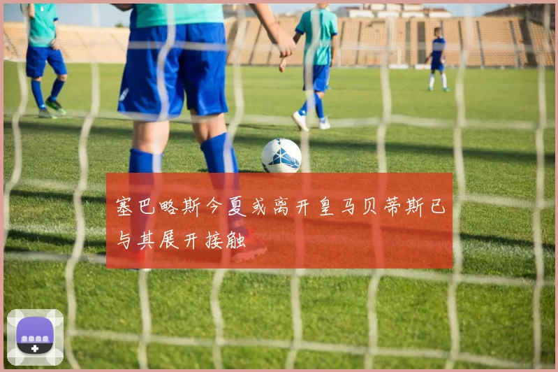 塞巴略斯今夏或离开皇马贝蒂斯已与其展开接触