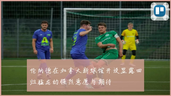 伦纳德在加拿大新球馆开设显露回归猛龙的强烈意愿与期待
