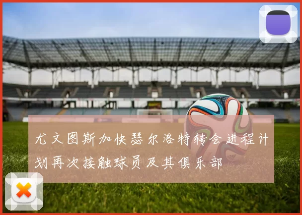 尤文图斯加快瑟尔洛特转会进程计划再次接触球员及其俱乐部