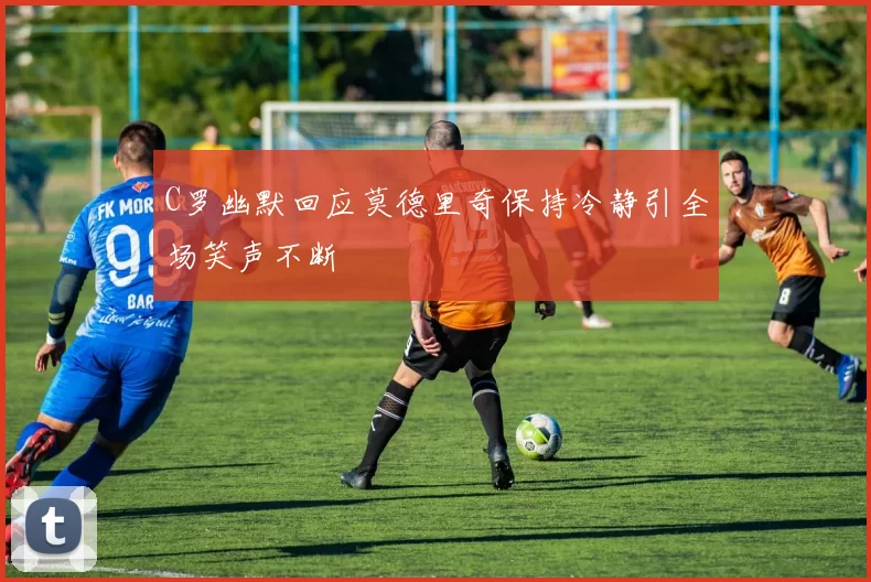C罗幽默回应莫德里奇保持冷静引全场笑声不断