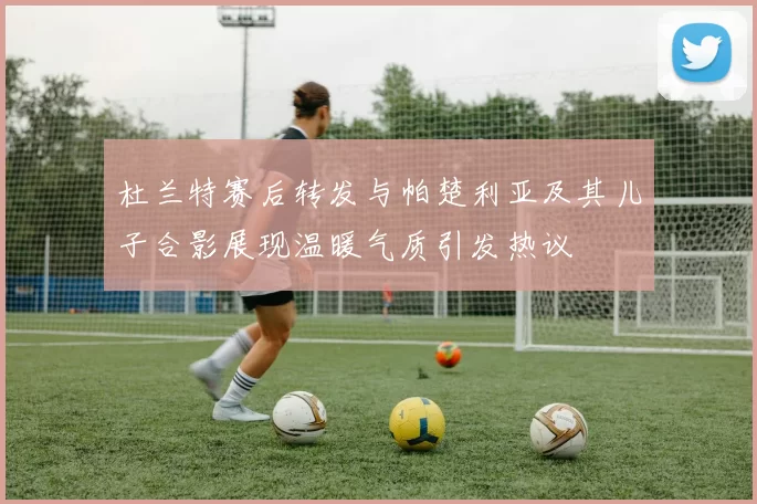 杜兰特赛后转发与帕楚利亚及其儿子合影展现温暖气质引发热议