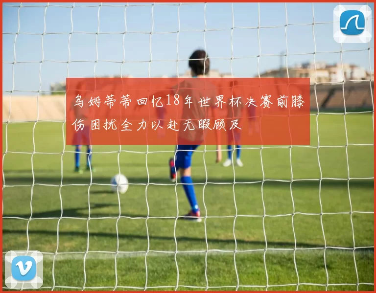 乌姆蒂蒂回忆18年世界杯决赛前膝伤困扰全力以赴无暇顾及
