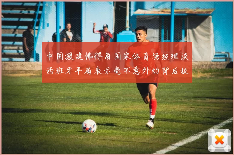 中国援建佛得角国家体育场经理谈西班牙平局表示毫不意外的背后故事