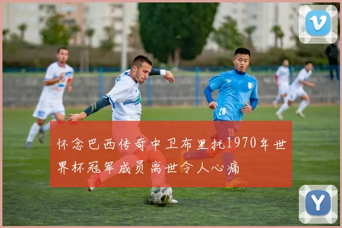 怀念巴西传奇中卫布里托1970年世界杯冠军成员离世令人心痛